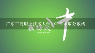 广东工商职业技术大学2021年录取分数线